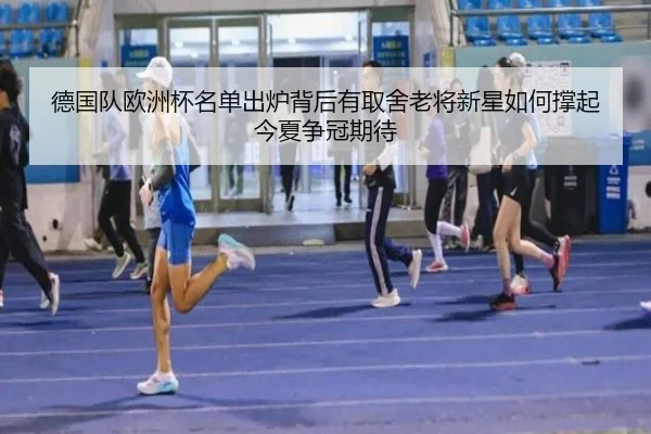 德国队欧洲杯名单出炉背后有取舍老将新星如何撑起今夏争冠期待