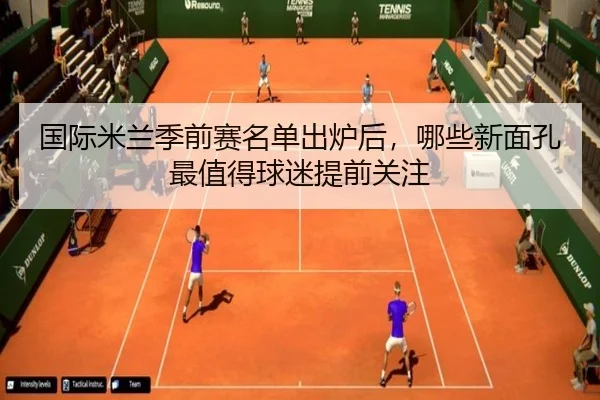 国际米兰季前赛名单出炉后，哪些新面孔最值得球迷提前关注