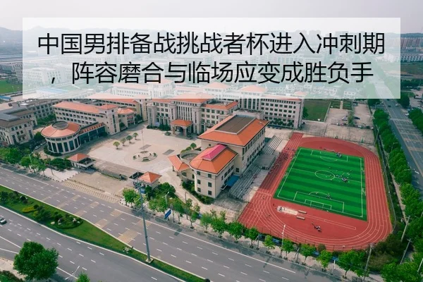 中国男排备战挑战者杯进入冲刺期，阵容磨合与临场应变成胜负手